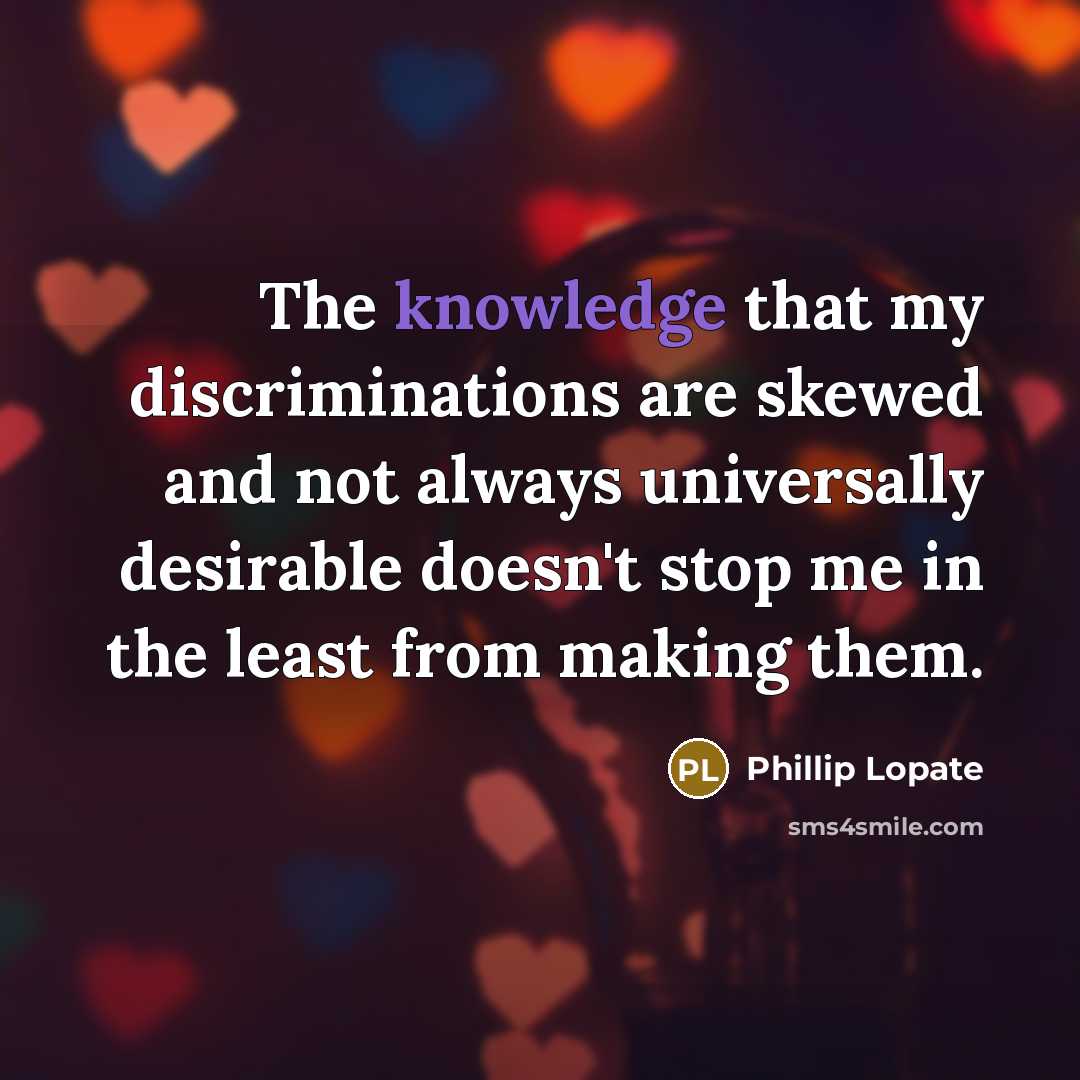 “The knowledge that my discriminations are skewed and not always universally desirable doesn't stop me in the least from making them.” quote by Phillip Lopate