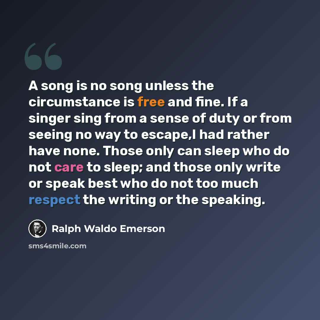 “A song is no song unless the circumstance is free and fine. If a singer sing from a sense of duty or from seeing no way to escape,I had rather have none. Those only can sleep who do not care to sleep; and those only write or speak best who do not too much respect the writing or the speaking.” quote by Ralph Waldo Emerson