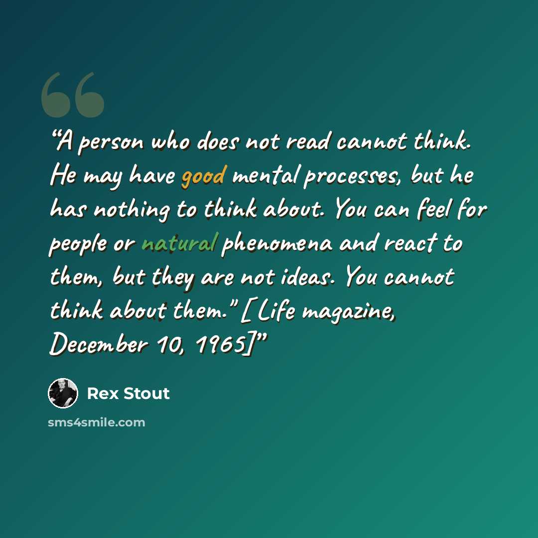 “A person who does not read cannot think. He may have good mental processes, but he has nothing to think about. You can feel for people or natural phenomena and react to them, but they are not ideas. You cannot think about them." [ Life magazine, December 10, 1965]” quote by Rex Stout