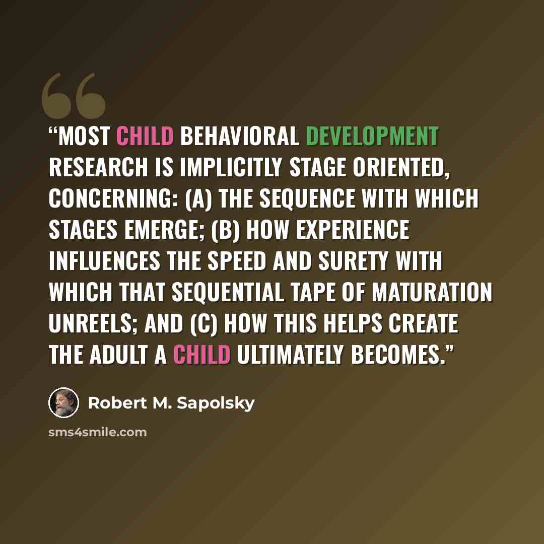 “Most child behavioral development research is implicitly stage oriented, concerning: (a) the sequence with which stages emerge; (b) how experience influences the speed and surety with which that sequential tape of maturation unreels; and (c) how this helps create the adult a child ultimately…” quote by Robert M. Sapolsky