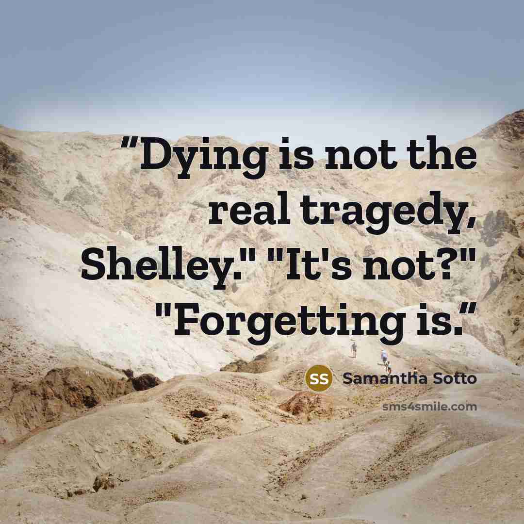 “Dying is not the real tragedy, Shelley." "It's not?" "Forgetting is.” quote by Samantha Sotto