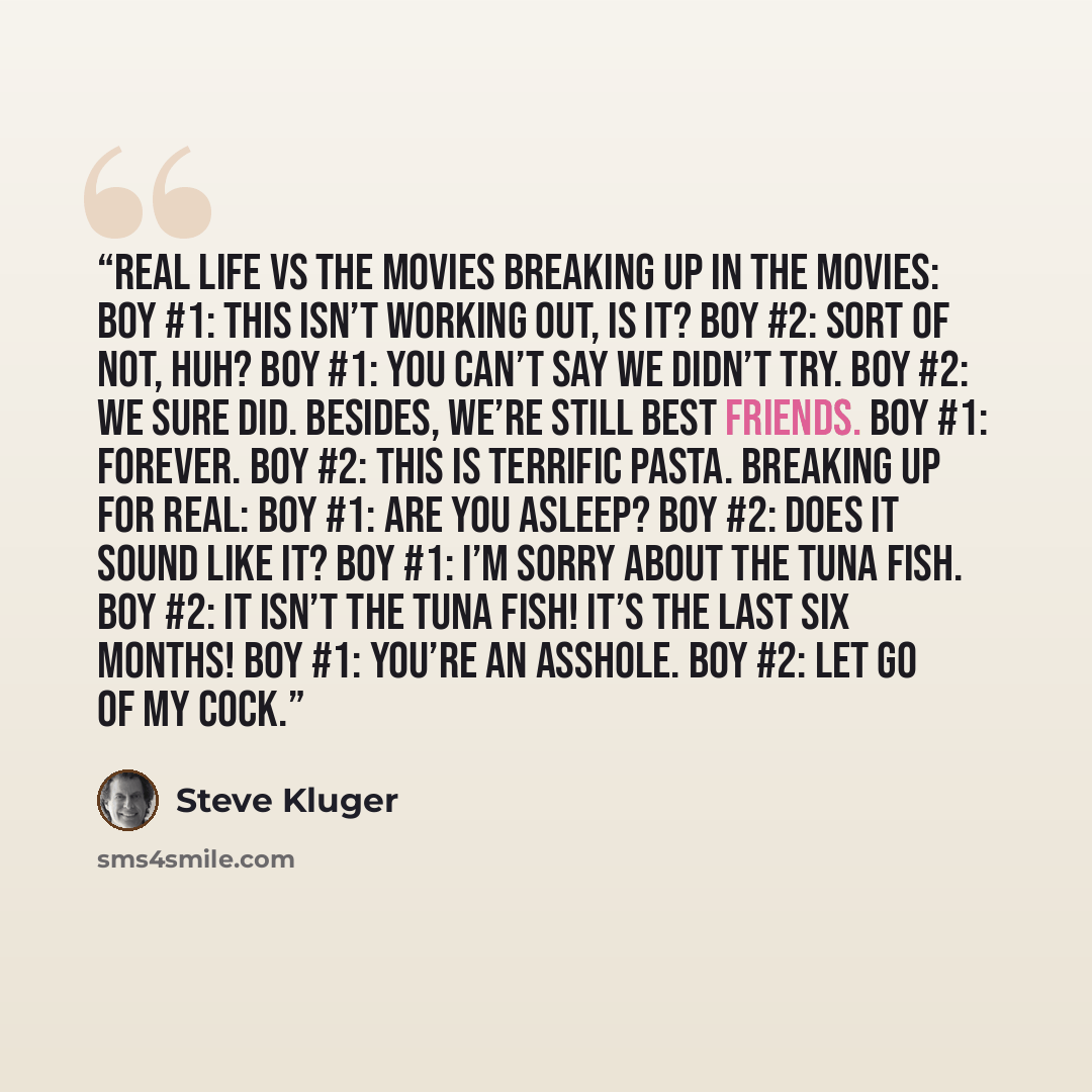 “REAL LIFE vs THE MOVIES Breaking Up in the Movies: Boy #1: This isn’t working out, is it? Boy #2: Sort of not, huh? Boy #1: You can’t say we didn’t try. Boy #2: We sure did. Besides, we’re still best friends. Boy #1: Forever. Boy #2: This is terrific pasta. Breaking Up for Real: Boy #1: Are you…” quote by Steve Kluger