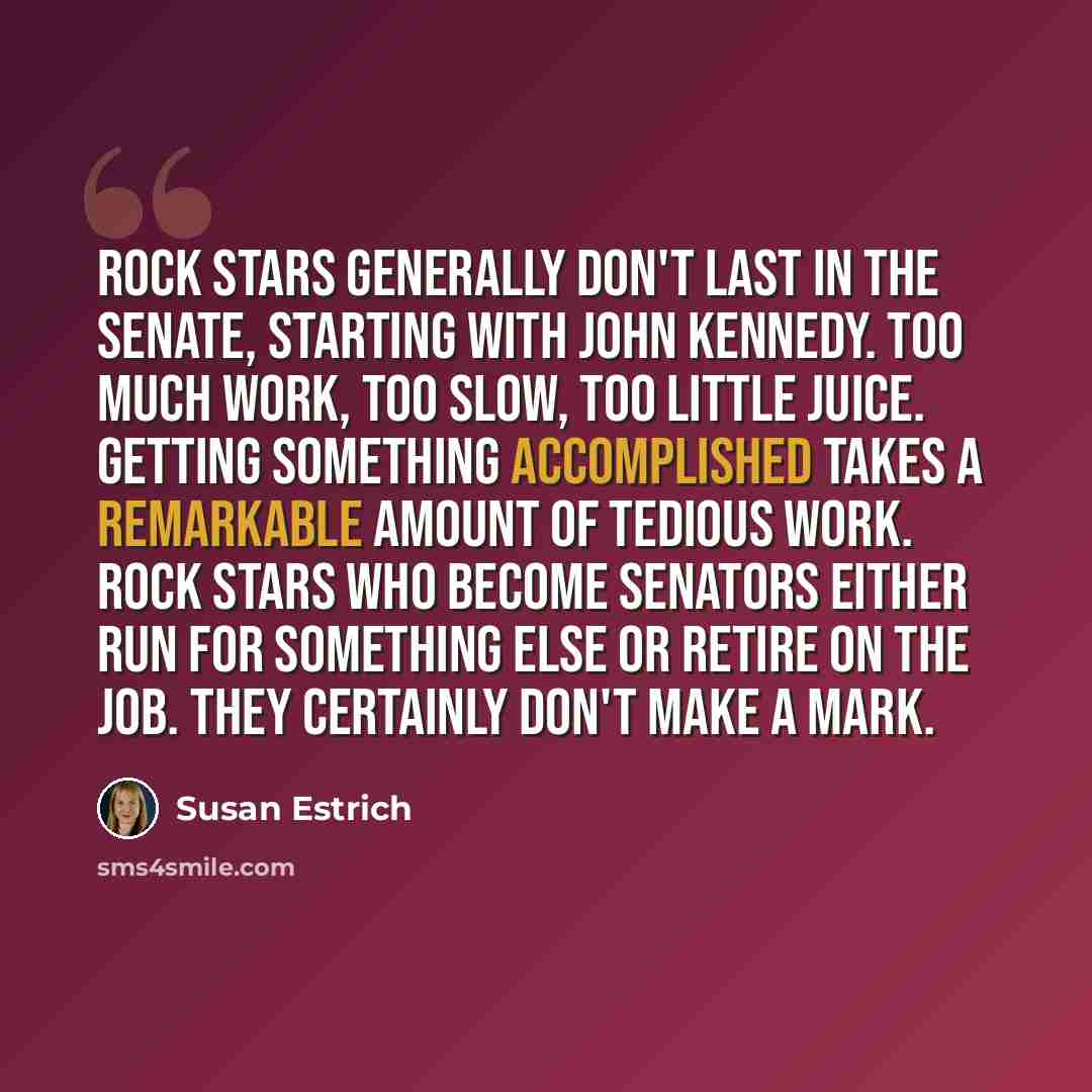 “Rock stars generally don't last in the Senate, starting with John Kennedy. Too much work, too slow, too little juice. Getting something accomplished takes a remarkable amount of tedious work. Rock stars who become senators either run for something else or retire on the job. They certainly don't…” quote by Susan Estrich
