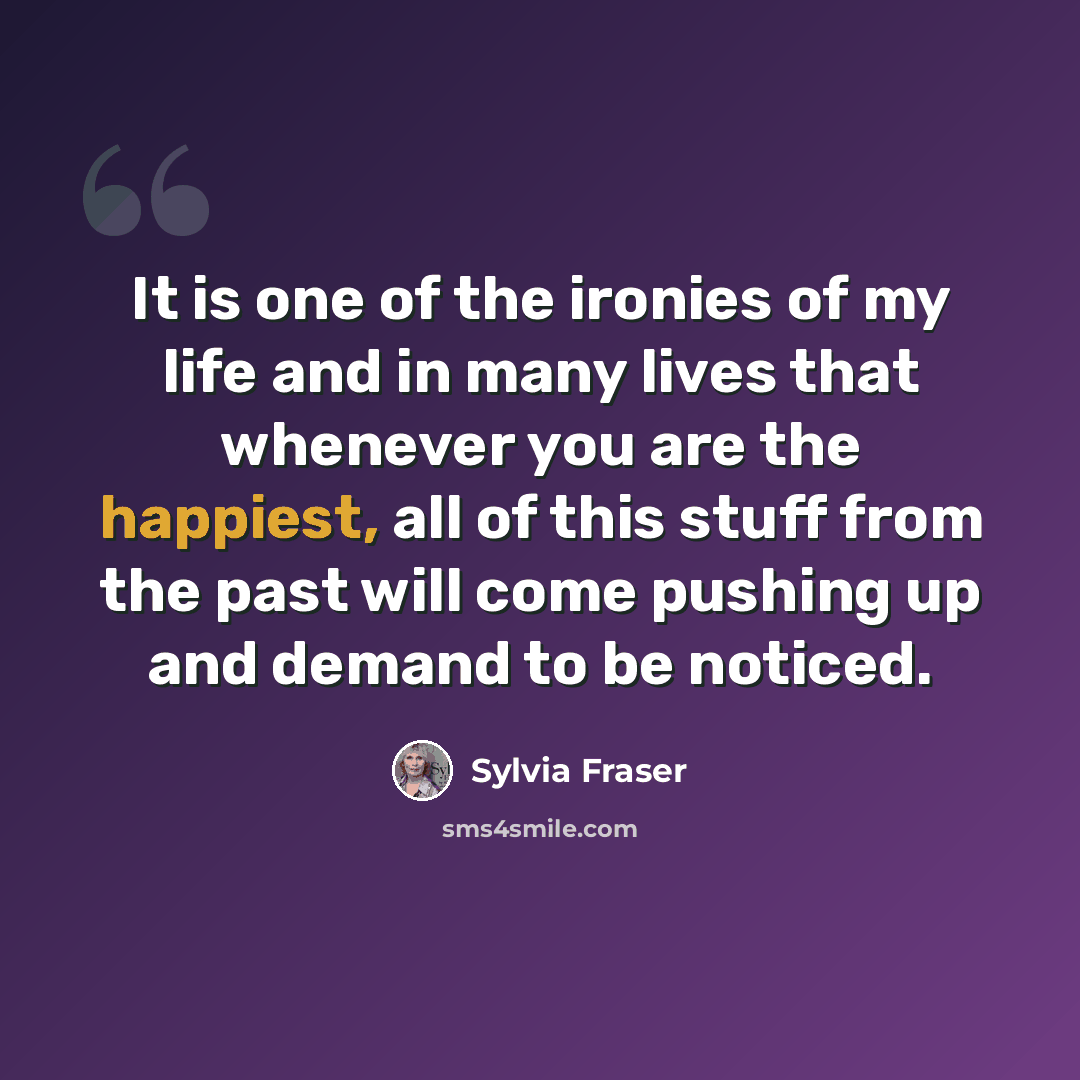 “It is one of the ironies of my life and in many lives that whenever you are the happiest, all of this stuff from the past will come pushing up and demand to be noticed.” quote by Sylvia Fraser