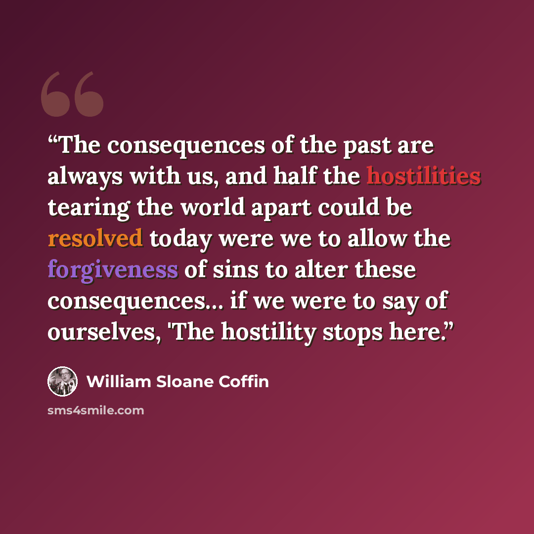 “The consequences of the past are always with us, and half the hostilities tearing the world apart could be resolved today were we to allow the forgiveness of sins to alter these consequences… if we were to say of ourselves, 'The hostility stops here.” quote by William Sloane Coffin