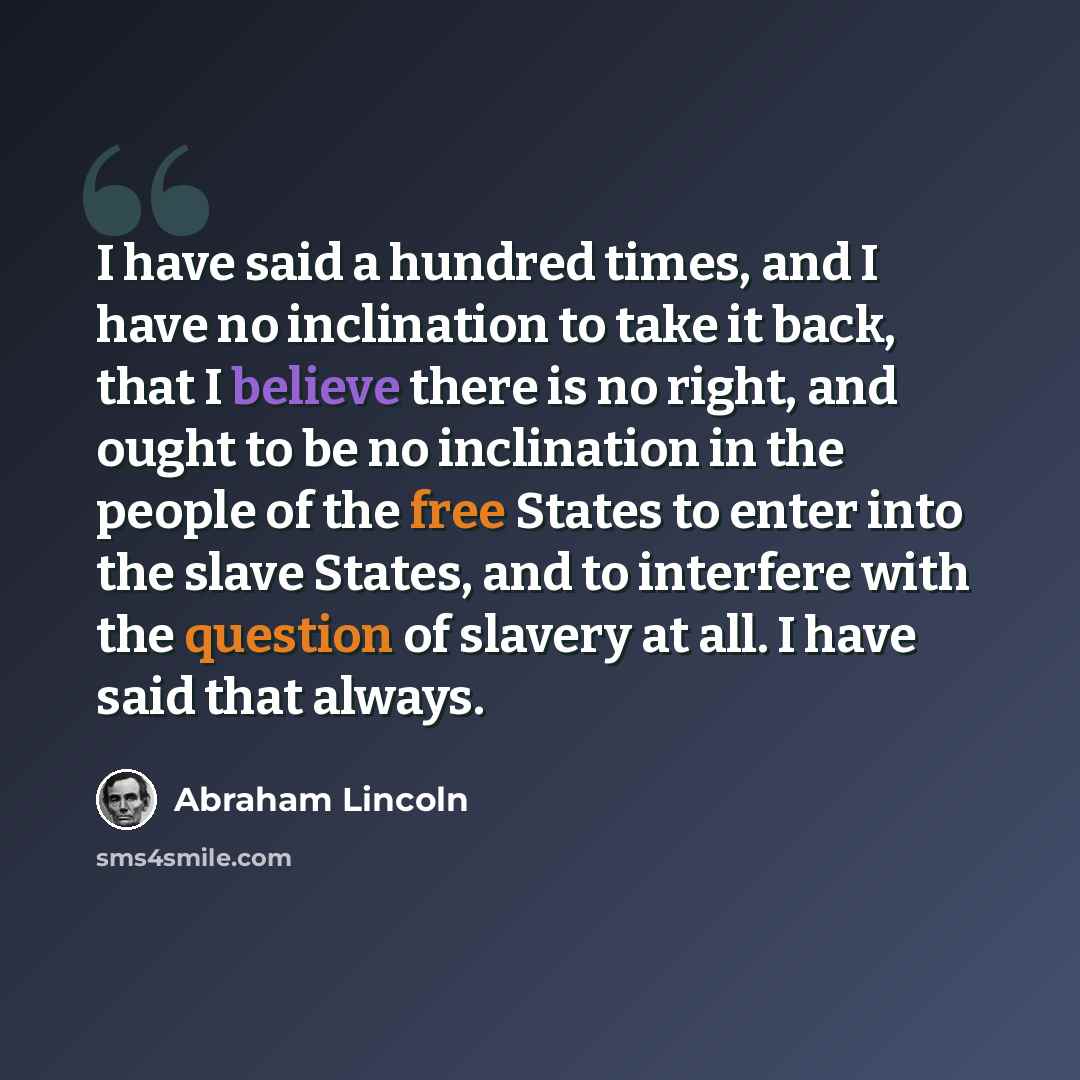 “I have said a hundred times, and I have no inclination to take it back, that I believe there is no right, and ought to be no inclination in the people of the free States to enter into the slave States, and to interfere with the question of slavery at all. I have said that always.” quote by Abraham Lincoln