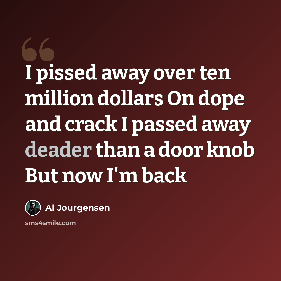 “I pissed away over ten million dollars On dope and crack I passed away deader than a door knob But now I'm back” quote by Al Jourgensen
