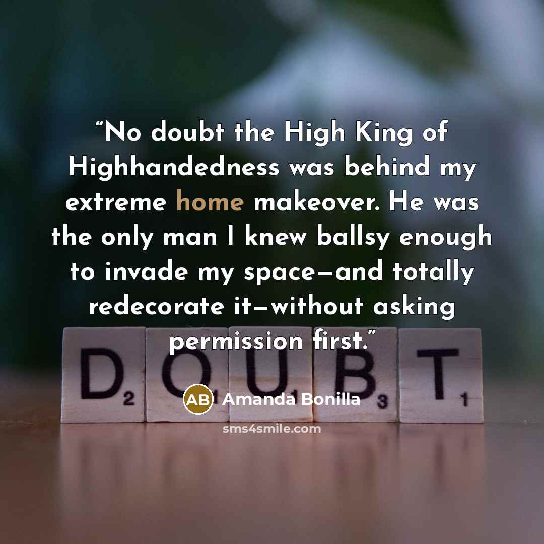 “No doubt the High King of Highhandedness was behind my extreme home makeover. He was the only man I knew ballsy enough to invade my space—and totally redecorate it—without asking permission first.” quote by Amanda Bonilla