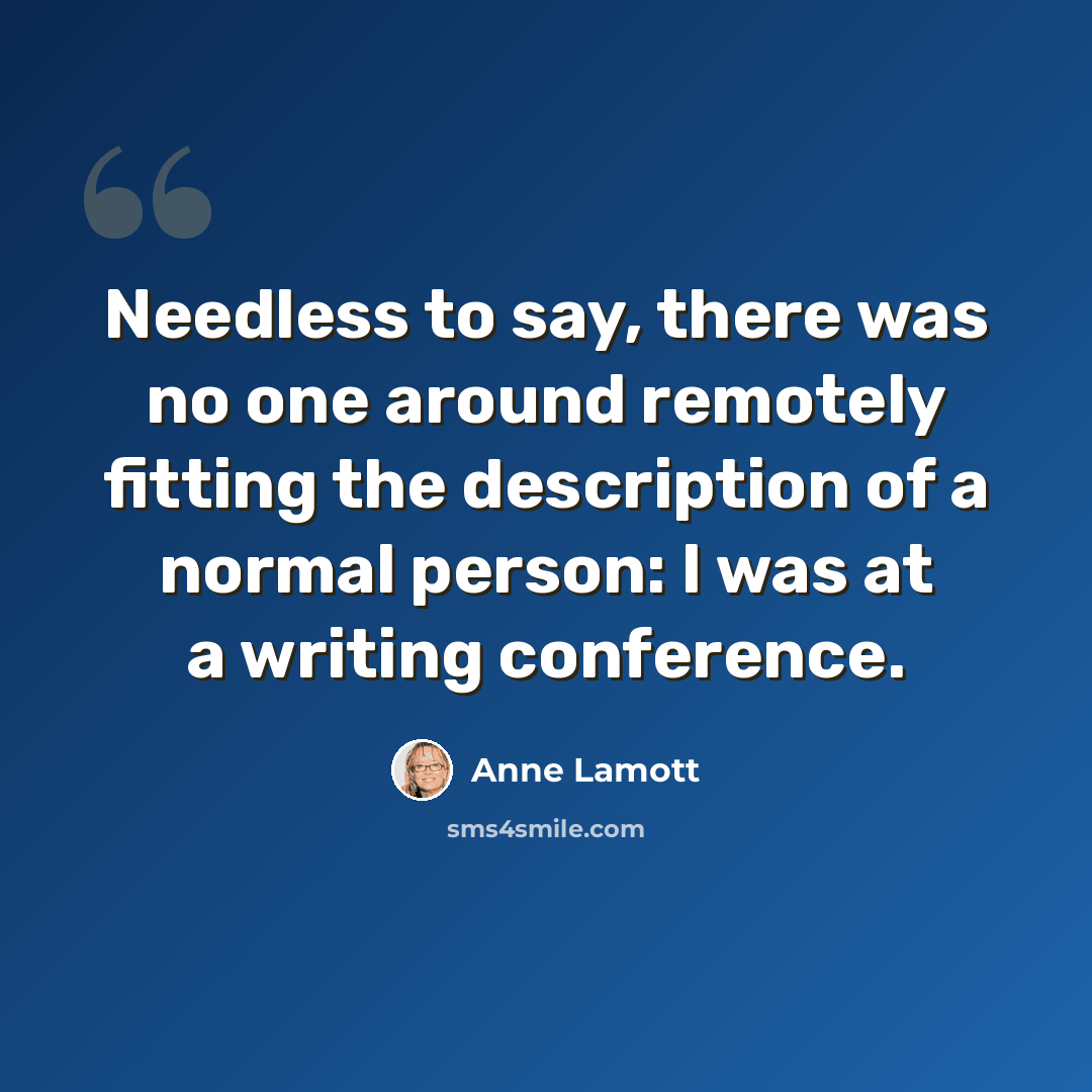 “Needless to say, there was no one around remotely fitting the description of a normal person: I was at a writing conference.” quote by Anne Lamott