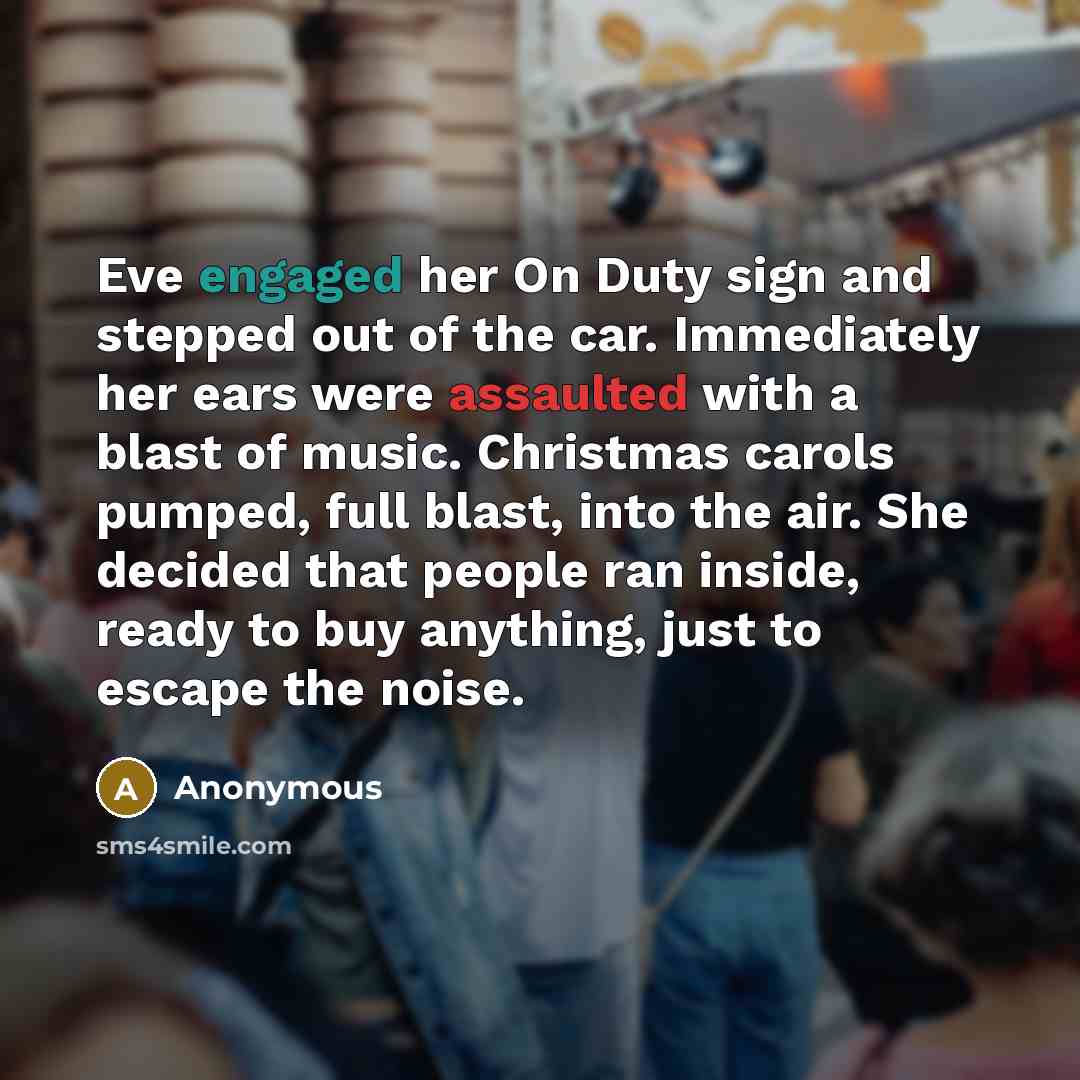 “Eve engaged her On Duty sign and stepped out of the car. Immediately her ears were assaulted with a blast of music. Christmas carols pumped, full blast, into the air. She decided that people ran inside, ready to buy anything, just to escape the noise.” quote by Anonymous