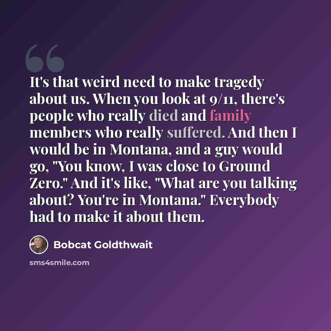 “It's that weird need to make tragedy about us. When you look at 9/11, there's people who really died and family members who really suffered. And then I would be in Montana, and a guy would go, "You know, I was close to Ground Zero." And it's like, "What are you talking about? You're in Montana."…” quote by Bobcat Goldthwait