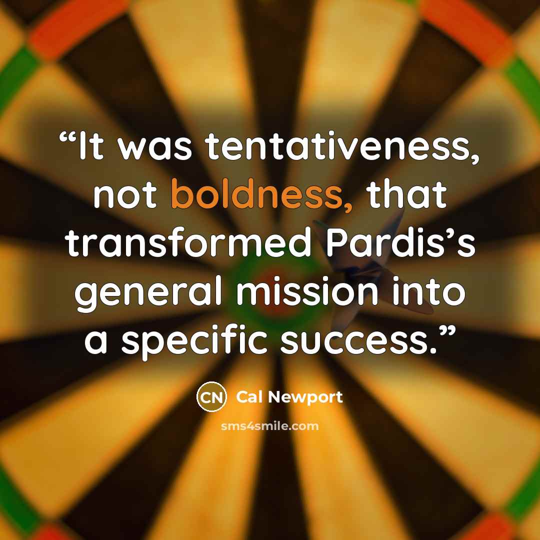 “It was tentativeness, not boldness, that transformed Pardis’s general mission into a specific success.” quote by Cal Newport