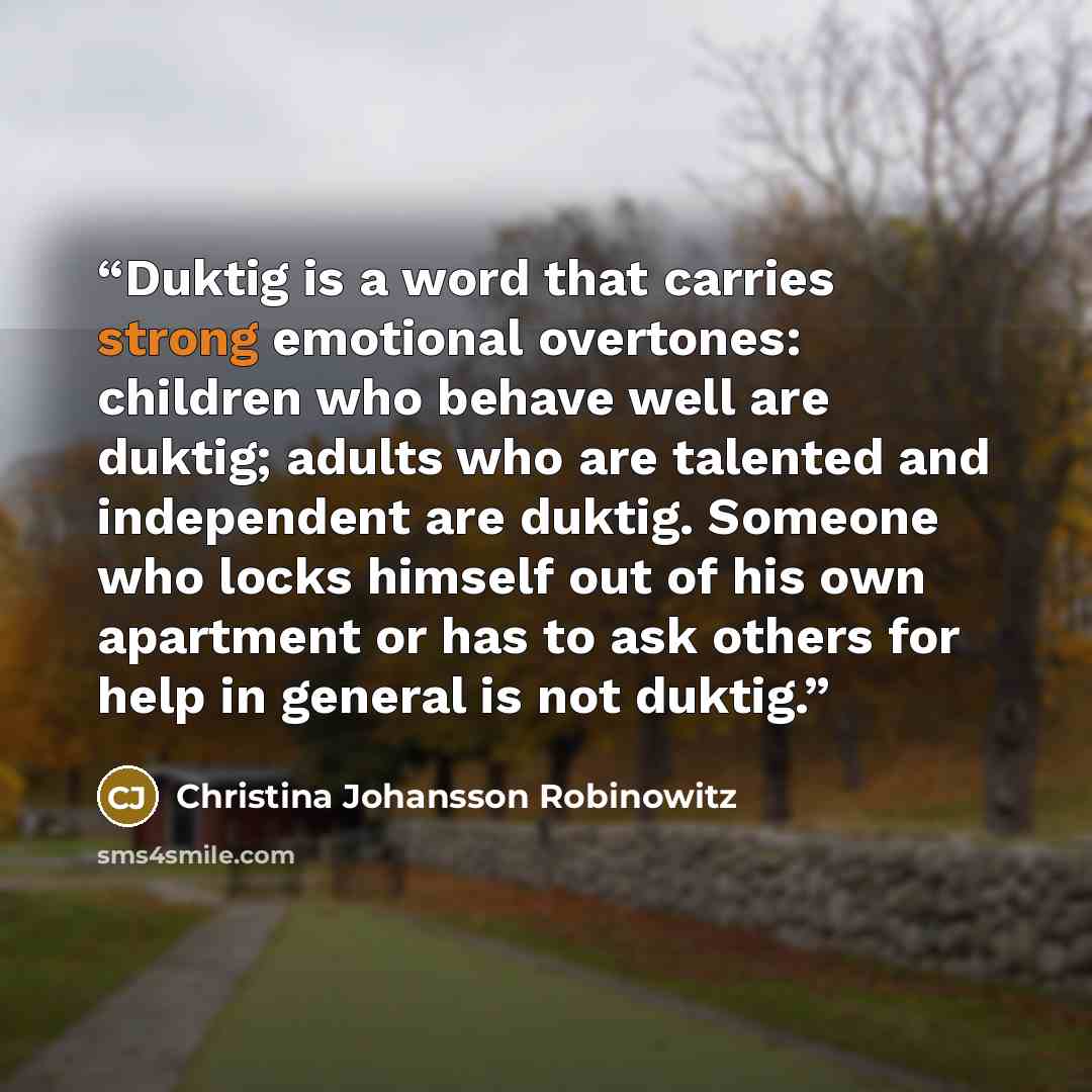 “Duktig is a word that carries strong emotional overtones: children who behave well are duktig; adults who are talented and independent are duktig. Someone who locks himself out of his own apartment or has to ask others for help in general is not duktig.” quote by Christina Johansson Robinowitz