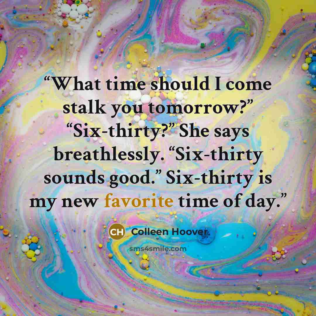 “What time should I come stalk you tomorrow?” “Six-thirty?” She says breathlessly. “Six-thirty sounds good.” Six-thirty is my new favorite time of day.” quote by Colleen Hoover
