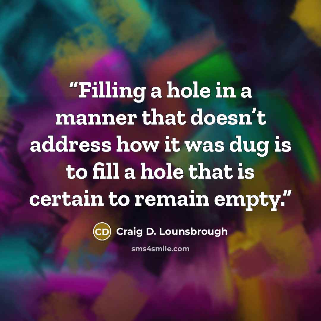 “Filling a hole in a manner that doesn’t address how it was dug is to fill a hole that is certain to remain empty.” quote by Craig D. Lounsbrough
