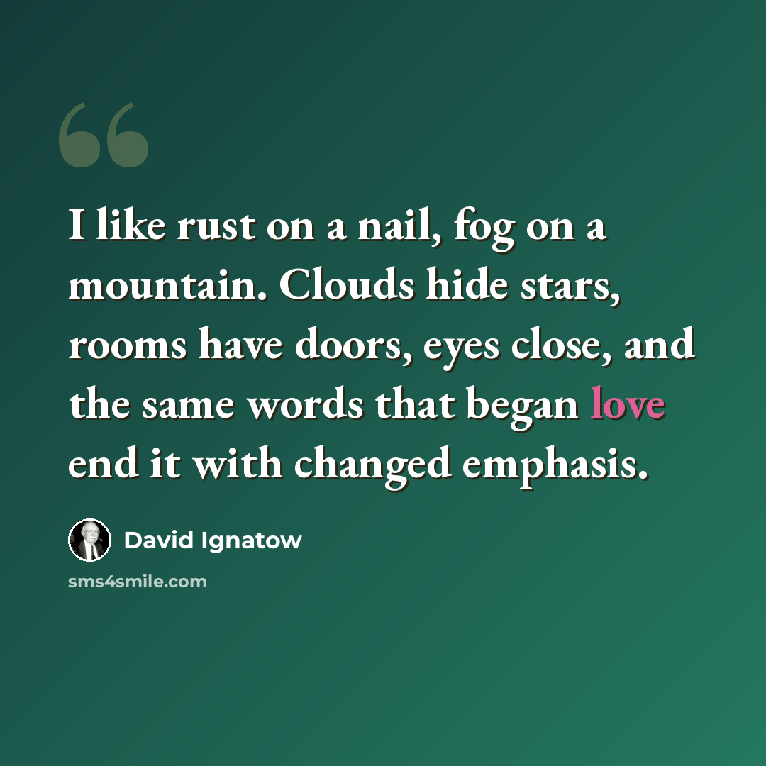 “I like rust on a nail, fog on a mountain. Clouds hide stars, rooms have doors, eyes close, and the same words that began love end it with changed emphasis.” quote by David Ignatow