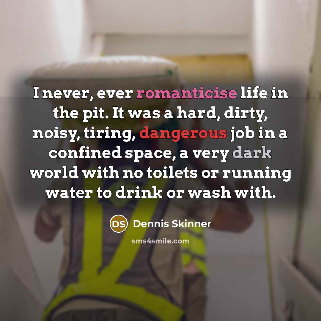 “I never, ever romanticise life in the pit. It was a hard, dirty, noisy, tiring, dangerous job in a confined space, a very dark world with no toilets or running water to drink or wash with.” quote by Dennis Skinner