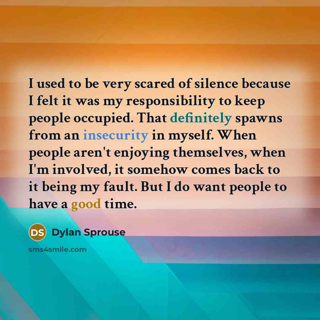 “I used to be very scared of silence because I felt it was my responsibility to keep people occupied. That definitely spawns from an insecurity in myself. When people aren't enjoying themselves, when I'm involved, it somehow comes back to it being my fault. But I do want people to have a good time.” quote by Dylan Sprouse