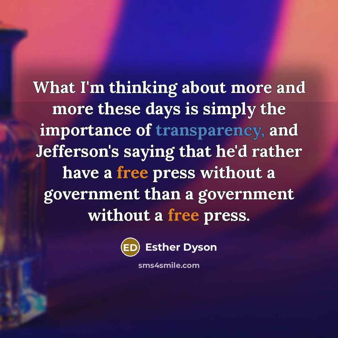“What I'm thinking about more and more these days is simply the importance of transparency, and Jefferson's saying that he'd rather have a free press without a government than a government without a free press.” quote by Esther Dyson