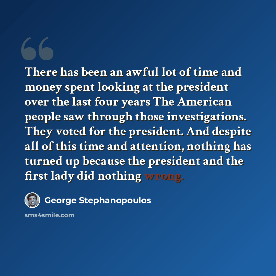 “There has been an awful lot of time and money spent looking at the president over the last four years The American people saw through those investigations. They voted for the president. And despite all of this time and attention, nothing has turned up because the president and the first lady did…” quote by George Stephanopoulos