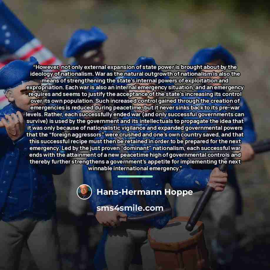“However, not only external expansion of state power is brought about by the ideology of nationalism. War as the natural outgrowth of nationalism is also the means of strengthening the state’s internal powers of exploitation and expropriation. Each war is also an internal emergency situation, and…” quote by Hans-Hermann Hoppe