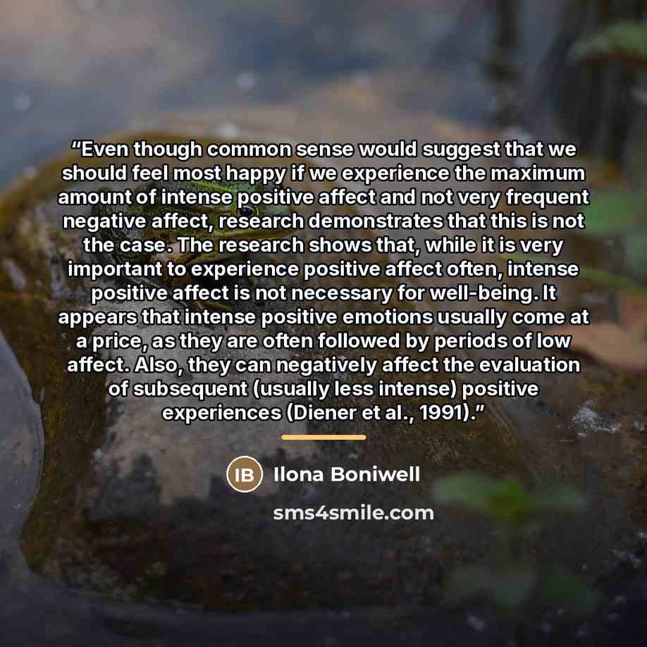“Even though common sense would suggest that we should feel most happy if we experience the maximum amount of intense positive affect and not very frequent negative affect, research demonstrates that this is not the case. The research shows that, while it is very important to experience positive…” quote by Ilona Boniwell