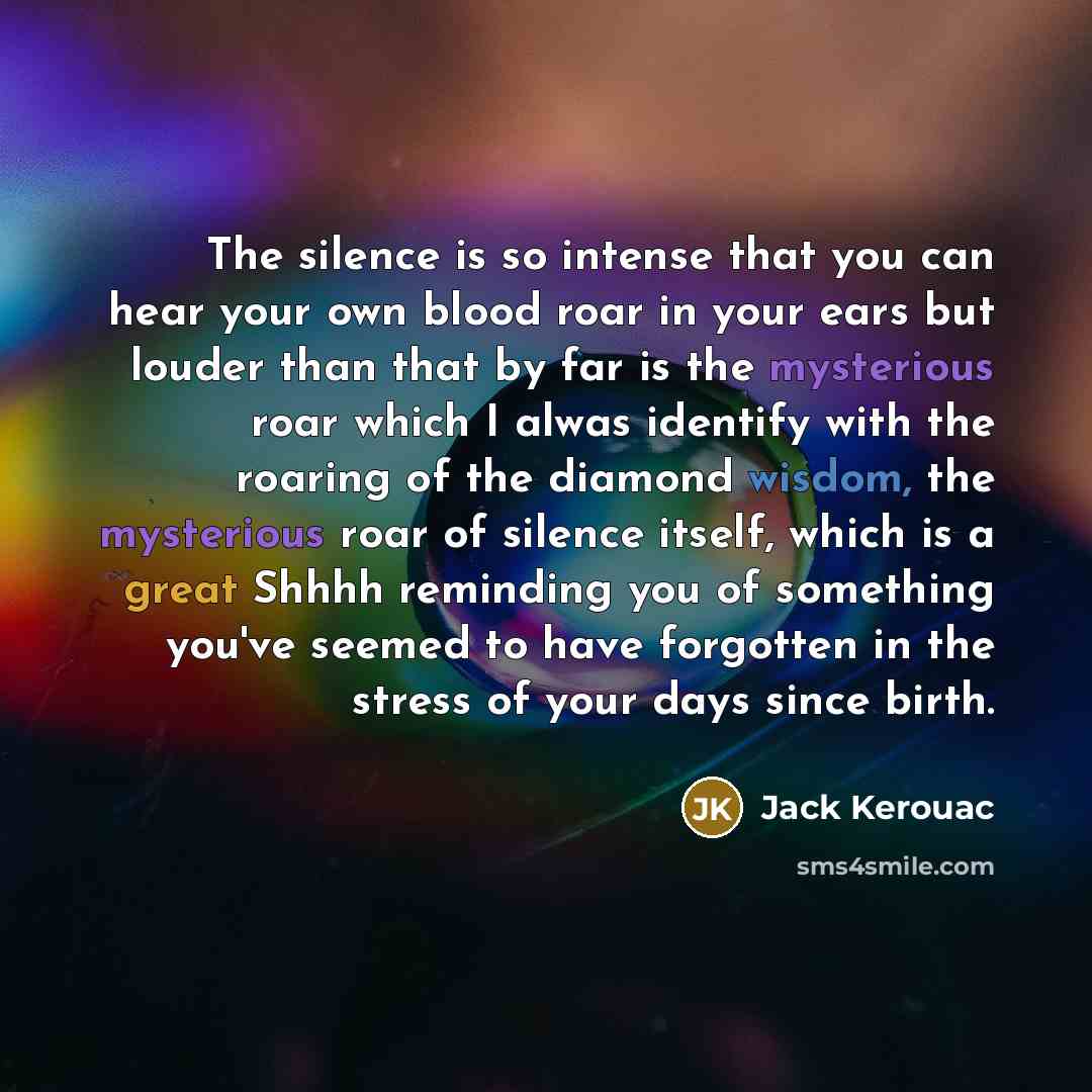“The silence is so intense that you can hear your own blood roar in your ears but louder than that by far is the mysterious roar which I alwas identify with the roaring of the diamond wisdom, the mysterious roar of silence itself, which is a great Shhhh reminding you of something you've seemed to…” quote by Jack Kerouac
