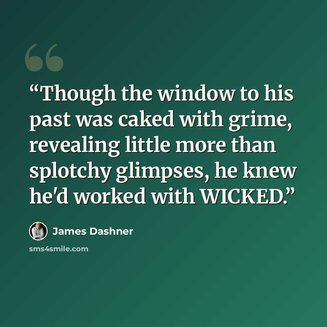 “Though the window to his past was caked with grime, revealing little more than splotchy glimpses, he knew he'd worked with WICKED.” quote by James Dashner