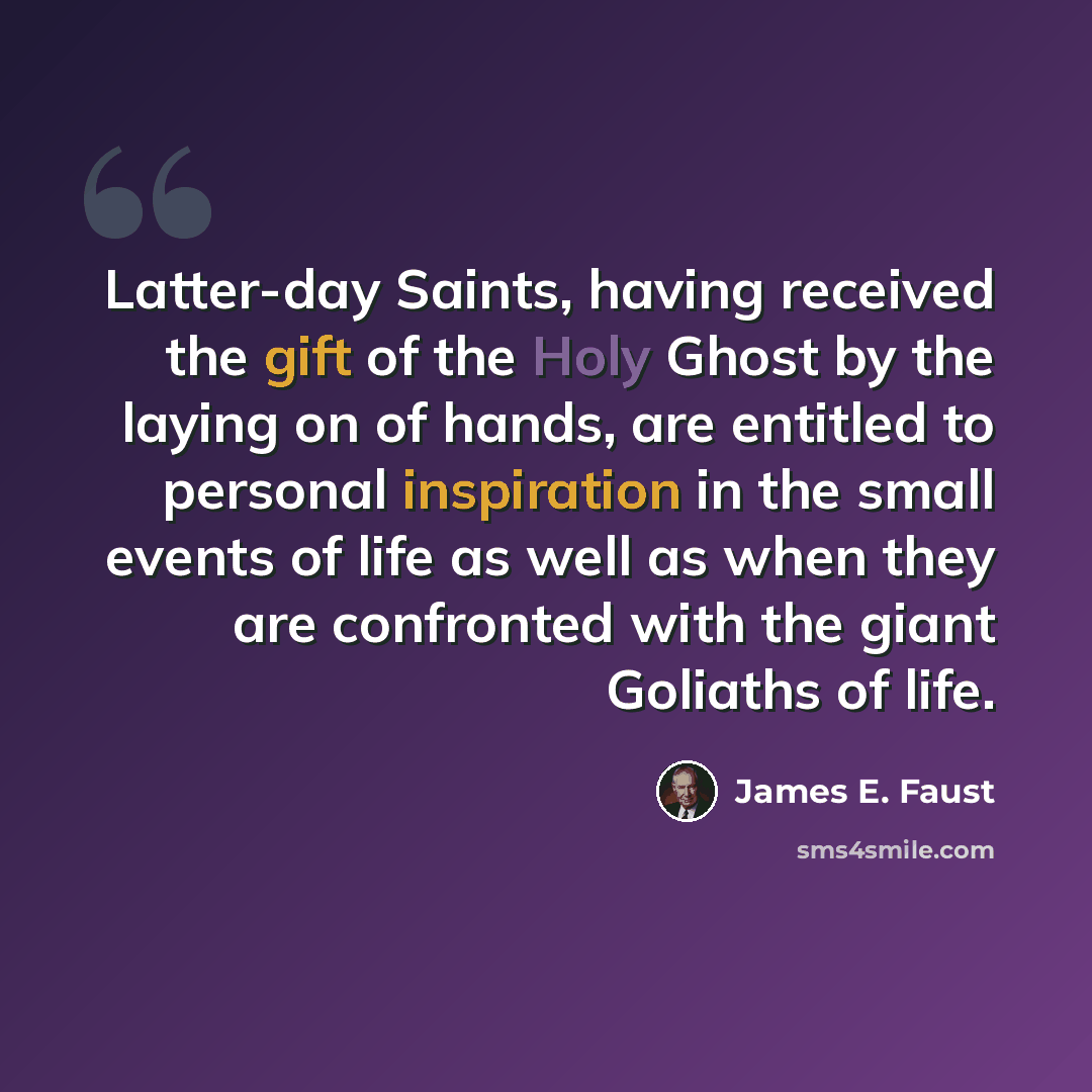 “Latter-day Saints, having received the gift of the Holy Ghost by the laying on of hands, are entitled to personal inspiration in the small events of life as well as when they are confronted with the giant Goliaths of life.” quote by James E. Faust