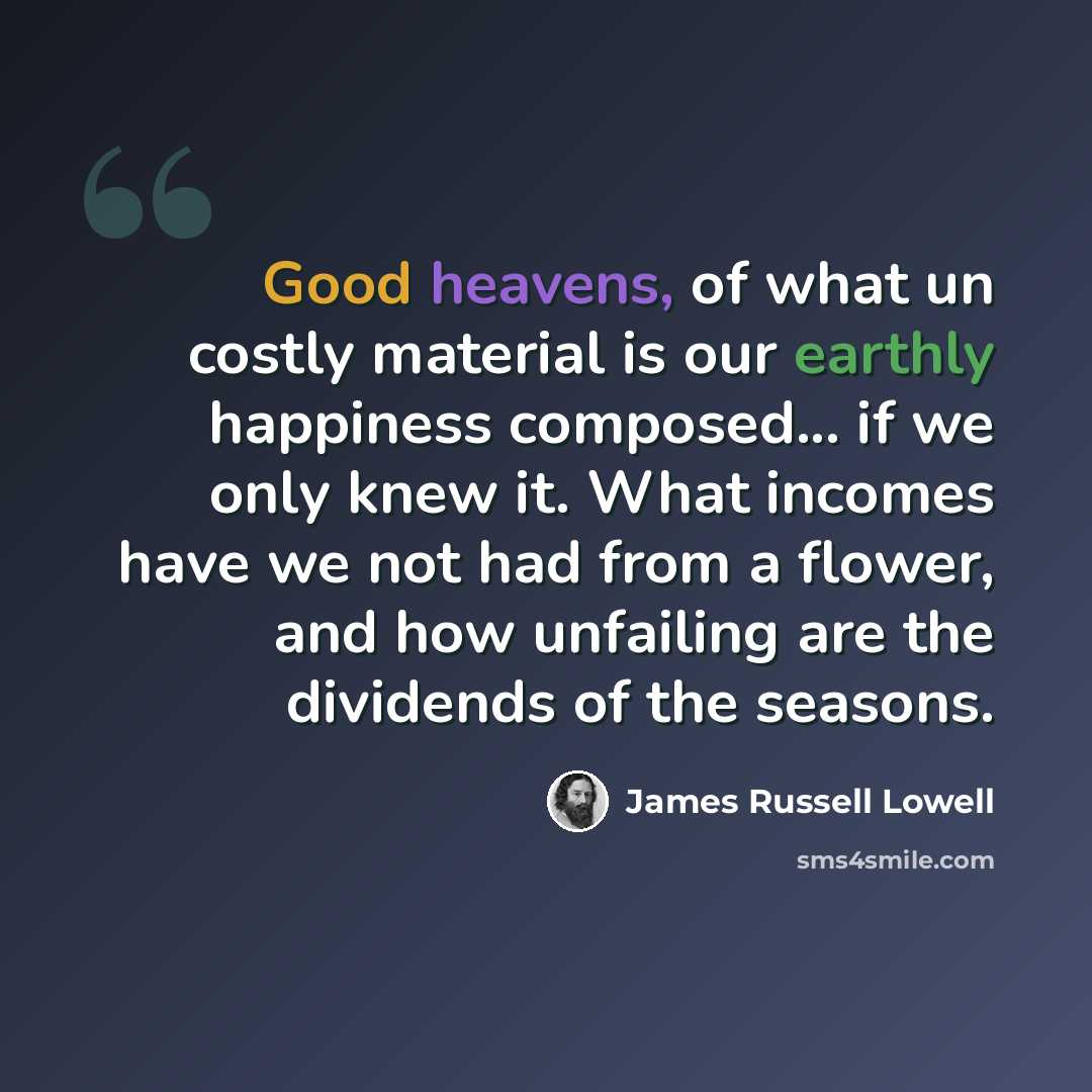 “Good heavens, of what un costly material is our earthly happiness composed... if we only knew it. What incomes have we not had from a flower, and how unfailing are the dividends of the seasons.” quote by James Russell Lowell