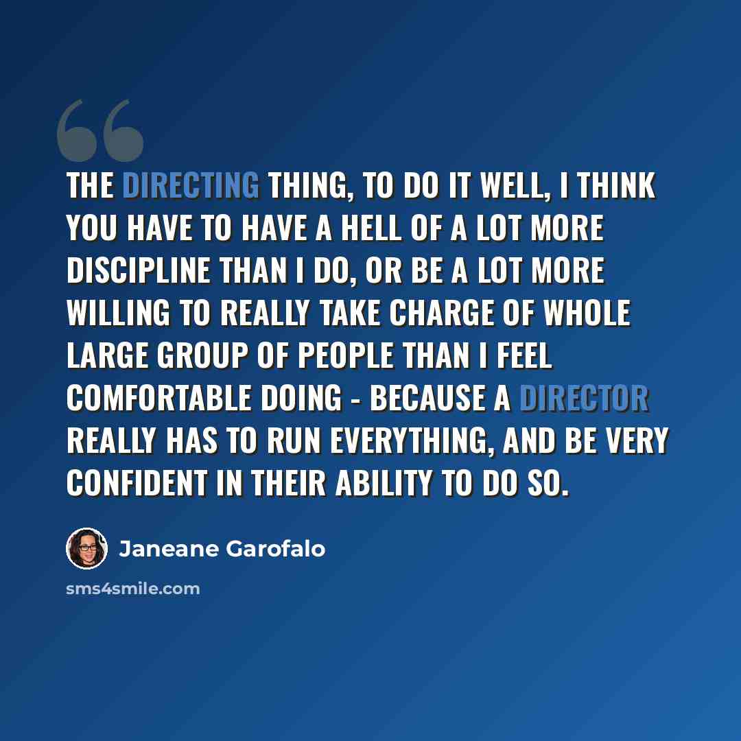 “The directing thing, to do it well, I think you have to have a hell of a lot more discipline than I do, or be a lot more willing to really take charge of whole large group of people than I feel comfortable doing - because a director really has to run everything, and be very confident in their…” quote by Janeane Garofalo