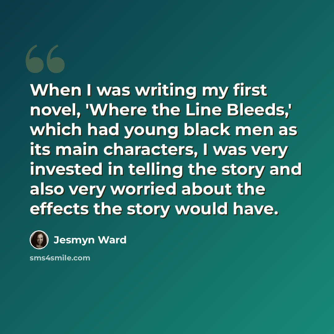“When I was writing my first novel, 'Where the Line Bleeds,' which had young black men as its main characters, I was very invested in telling the story and also very worried about the effects the story would have.” quote by Jesmyn Ward