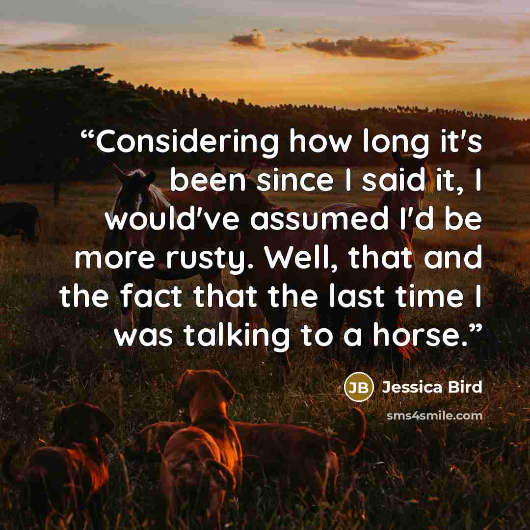“Considering how long it's been since I said it, I would've assumed I'd be more rusty. Well, that and the fact that the last time I was talking to a horse.” quote by Jessica Bird