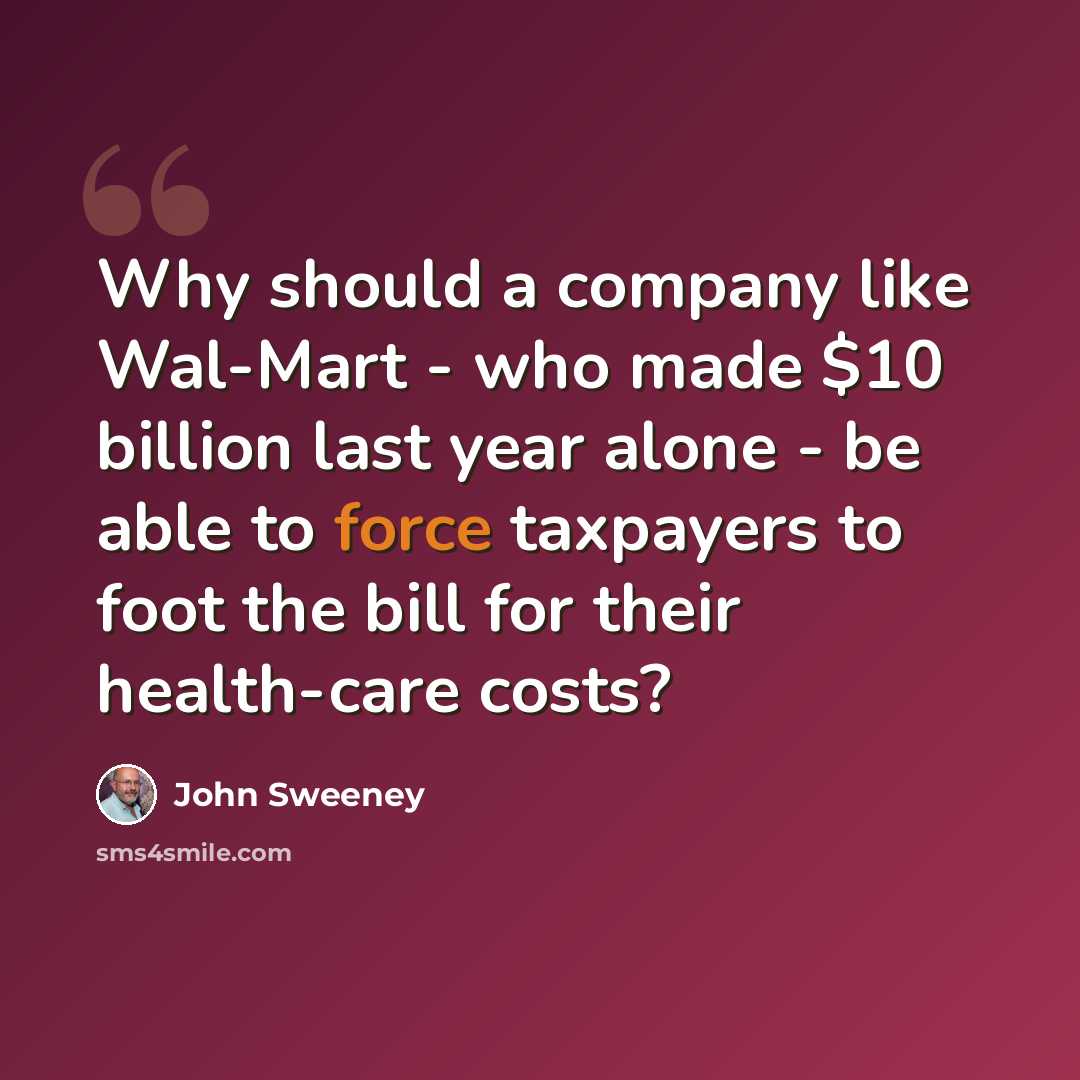 “Why should a company like Wal-Mart - who made $10 billion last year alone - be able to force taxpayers to foot the bill for their health-care costs?” quote by John Sweeney