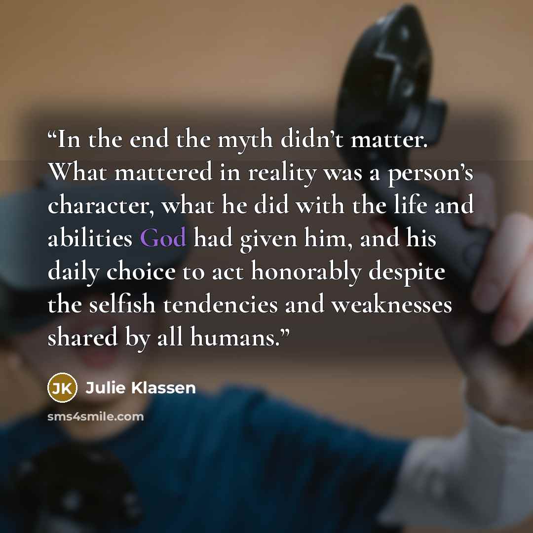 “In the end the myth didn’t matter. What mattered in reality was a person’s character, what he did with the life and abilities God had given him, and his daily choice to act honorably despite the selfish tendencies and weaknesses shared by all humans.” quote by Julie Klassen