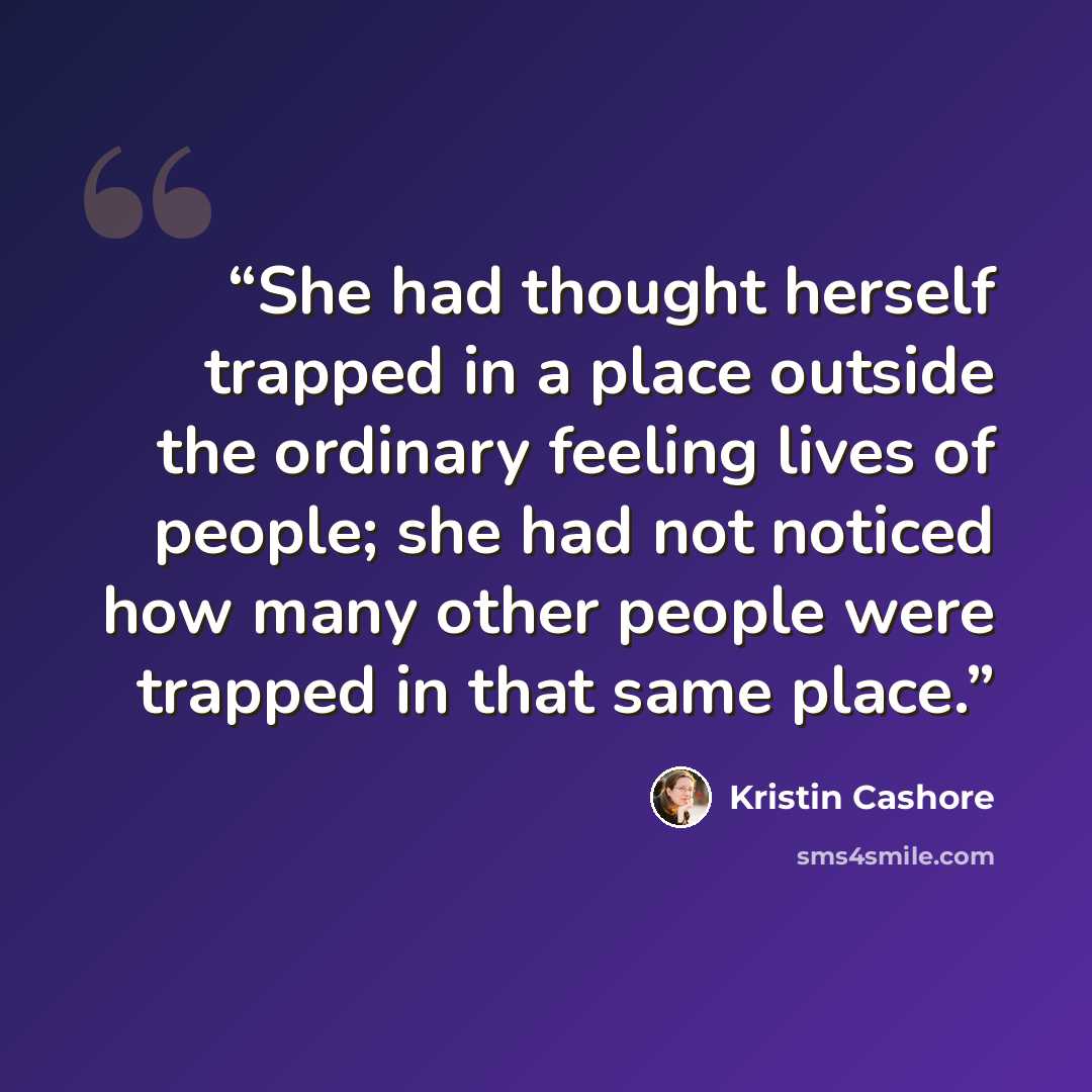 “She had thought herself trapped in a place outside the ordinary feeling lives of people; she had not noticed how many other people were trapped in that same place.” quote by Kristin Cashore