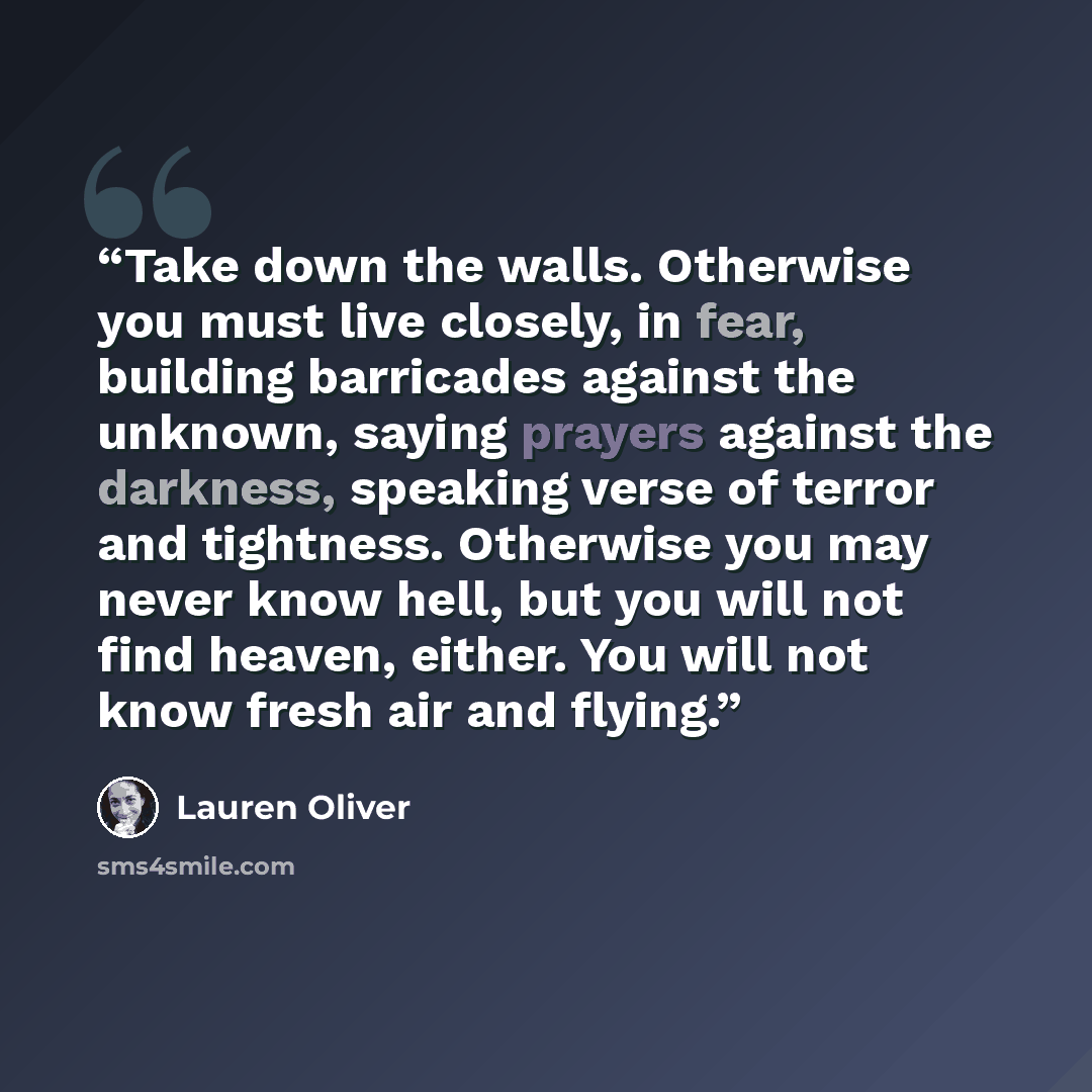 “Take down the walls. Otherwise you must live closely, in fear, building barricades against the unknown, saying prayers against the darkness, speaking verse of terror and tightness. Otherwise you may never know hell, but you will not find heaven, either. You will not know fresh air and flying.” quote by Lauren Oliver