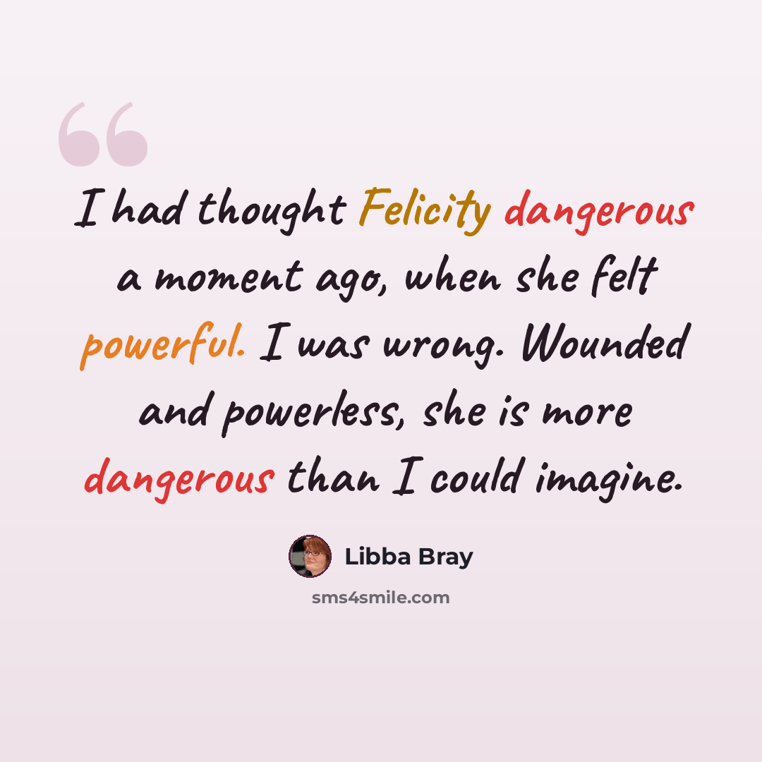“I had thought Felicity dangerous a moment ago, when she felt powerful. I was wrong. Wounded and powerless, she is more dangerous than I could imagine.” quote by Libba Bray