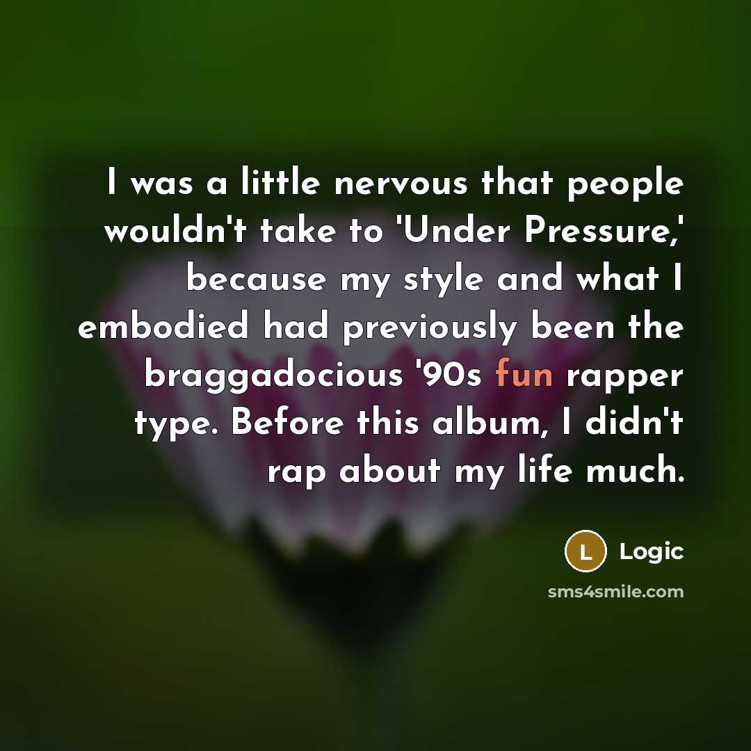 “I was a little nervous that people wouldn't take to 'Under Pressure,' because my style and what I embodied had previously been the braggadocious '90s fun rapper type. Before this album, I didn't rap about my life much.” quote by Logic