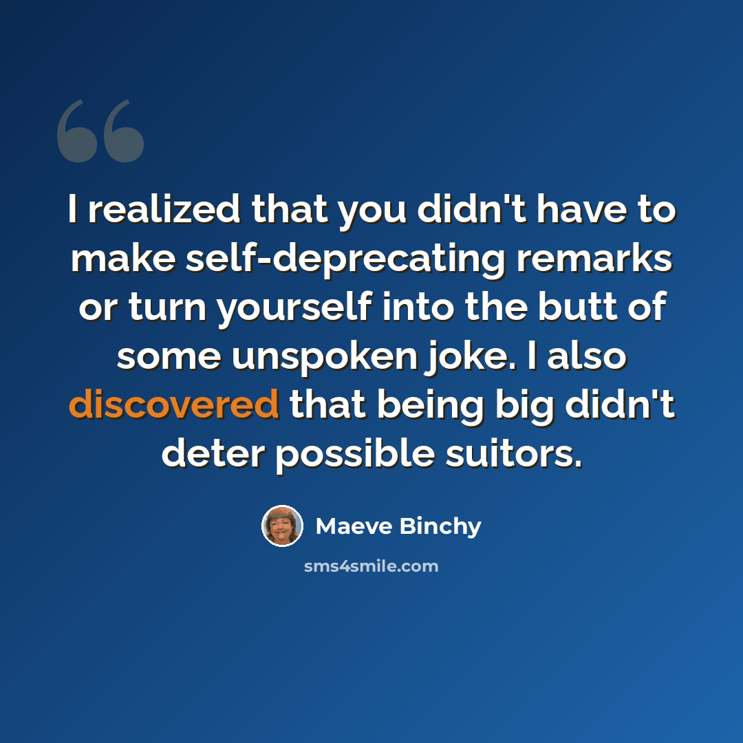 “I realized that you didn't have to make self-deprecating remarks or turn yourself into the butt of some unspoken joke. I also discovered that being big didn't deter possible suitors.” quote by Maeve Binchy