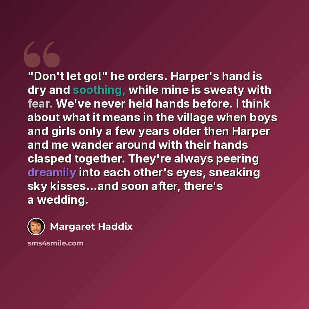 “"Don't let go!" he orders. Harper's hand is dry and soothing, while mine is sweaty with fear. We've never held hands before. I think about what it means in the village when boys and girls only a few years older then Harper and me wander around with their hands clasped together. They're always…” quote by Margaret Haddix