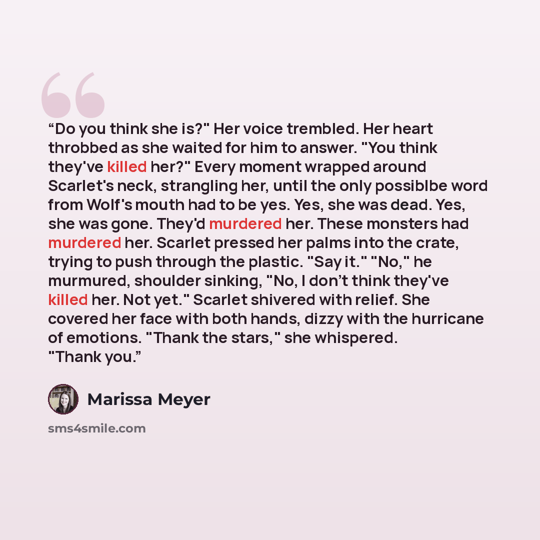 “Do you think she is?" Her voice trembled. Her heart throbbed as she waited for him to answer. "You think they've killed her?" Every moment wrapped around Scarlet's neck, strangling her, until the only possiblbe word from Wolf's mouth had to be yes. Yes, she was dead. Yes, she was gone. They'd…” quote by Marissa Meyer