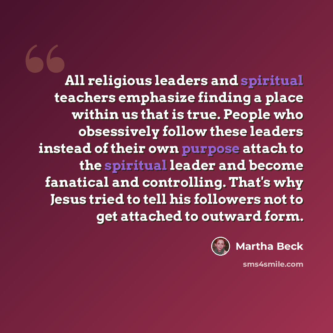 “All religious leaders and spiritual teachers emphasize finding a place within us that is true. People who obsessively follow these leaders instead of their own purpose attach to the spiritual leader and become fanatical and controlling. That's why Jesus tried to tell his followers not to get…” quote by Martha Beck