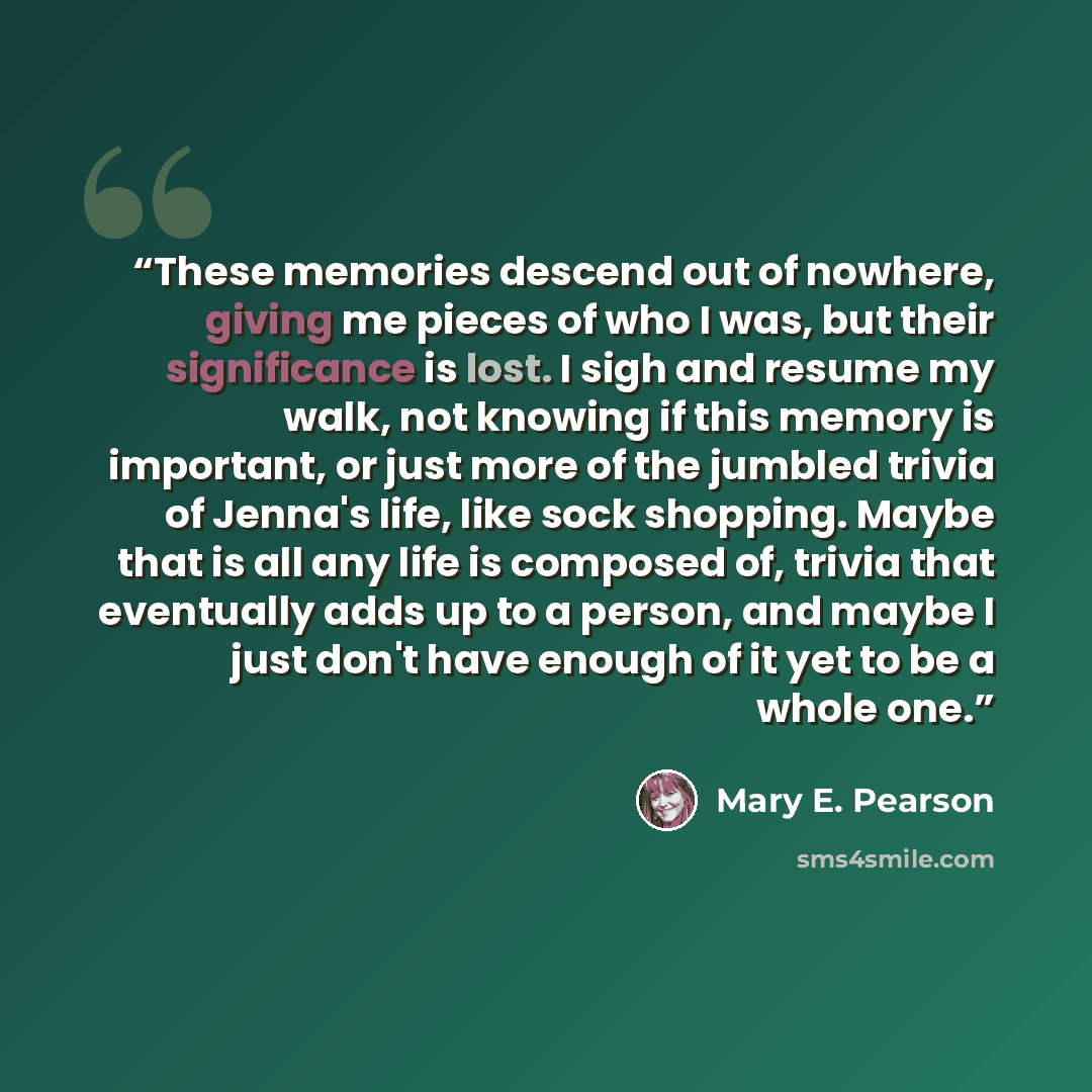 “These memories descend out of nowhere, giving me pieces of who I was, but their significance is lost. I sigh and resume my walk, not knowing if this memory is important, or just more of the jumbled trivia of Jenna's life, like sock shopping. Maybe that is all any life is composed of, trivia that…” quote by Mary E. Pearson