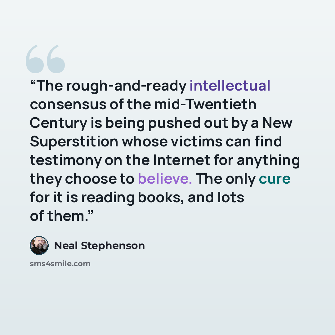“The rough-and-ready intellectual consensus of the mid-Twentieth Century is being pushed out by a New Superstition whose victims can find testimony on the Internet for anything they choose to believe. The only cure for it is reading books, and lots of them.” quote by Neal Stephenson
