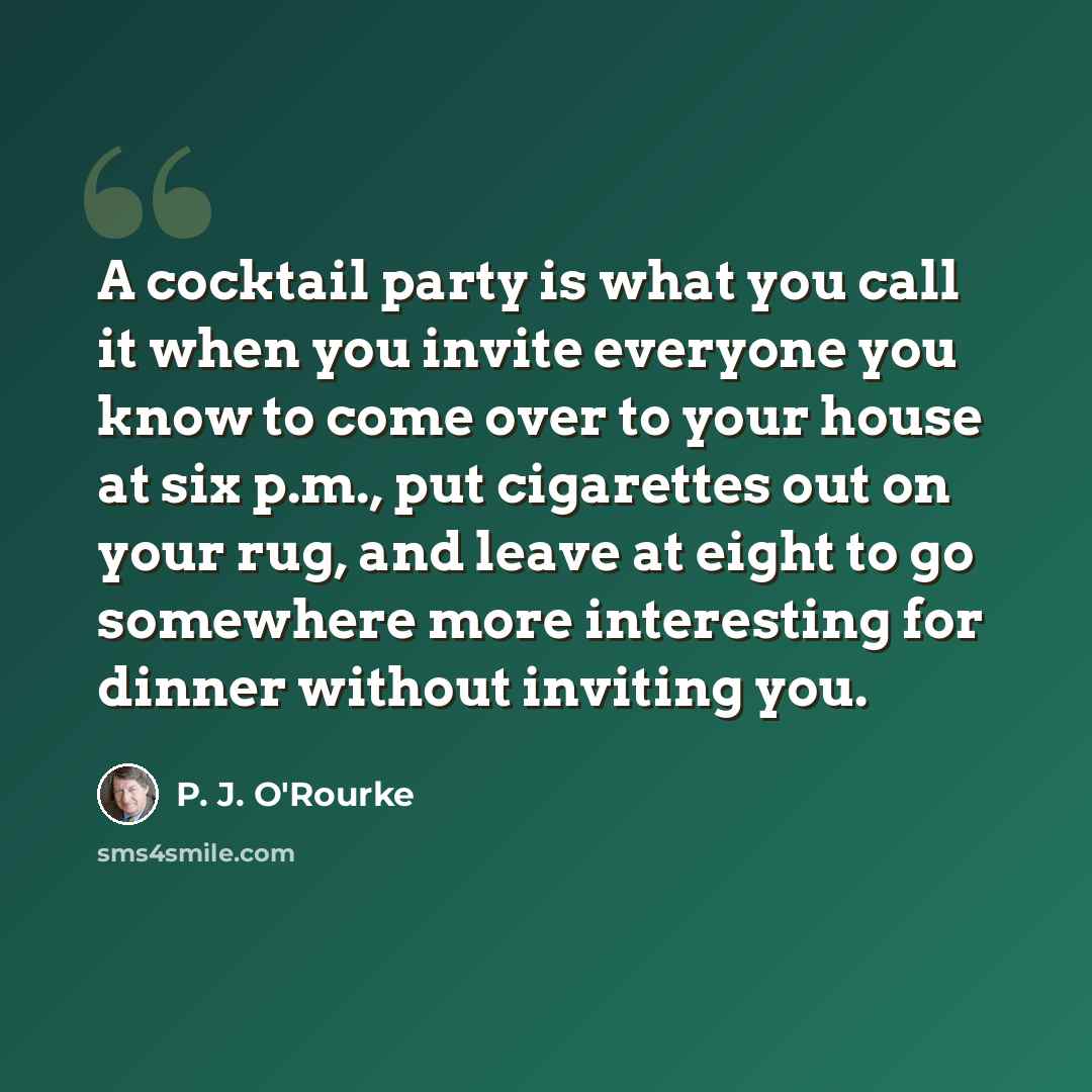 “A cocktail party is what you call it when you invite everyone you know to come over to your house at six p.m., put cigarettes out on your rug, and leave at eight to go somewhere more interesting for dinner without inviting you.” quote by P. J. O'Rourke