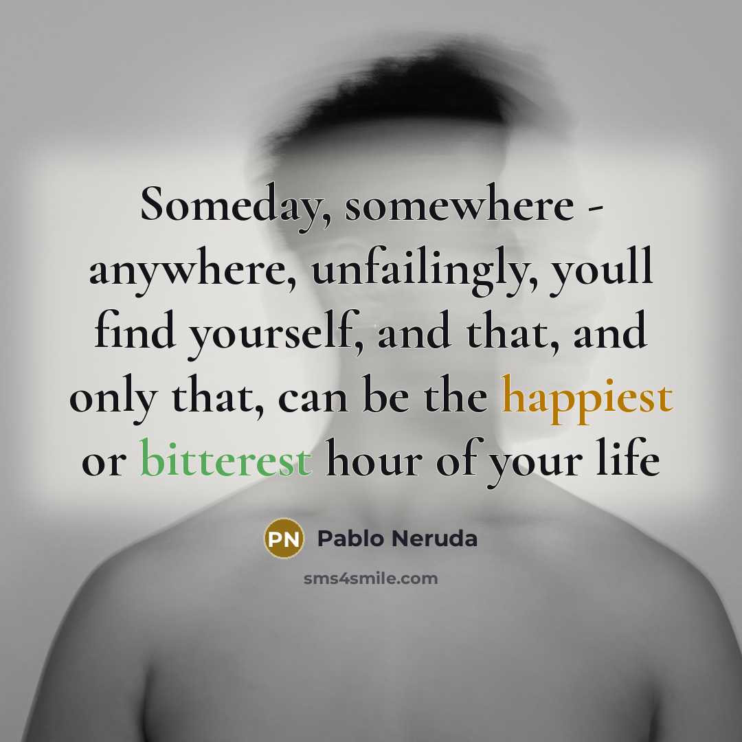 “Someday, somewhere - anywhere, unfailingly, youll find yourself, and that, and only that, can be the happiest or bitterest hour of your life” quote by Pablo Neruda