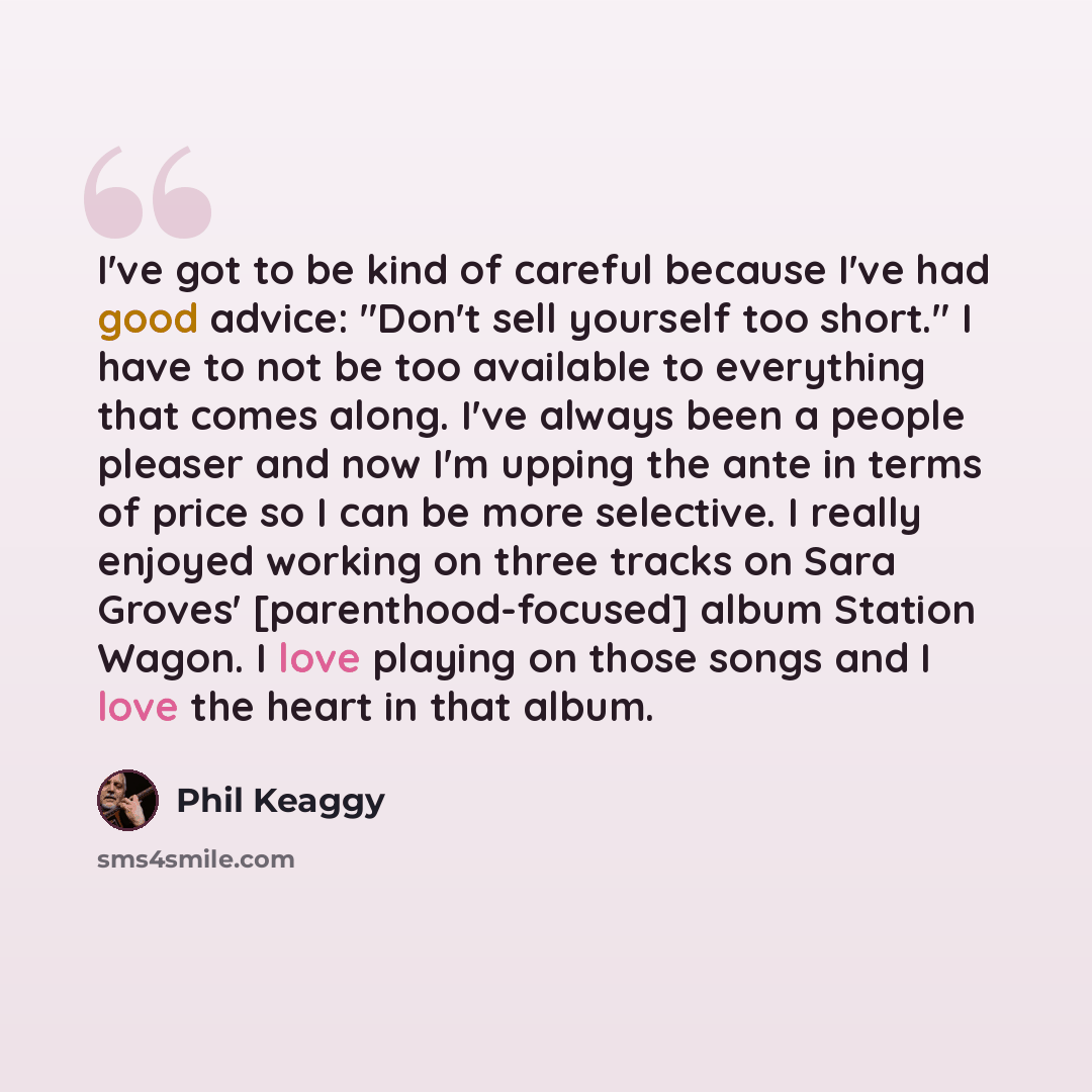 “I've got to be kind of careful because I've had good advice: "Don't sell yourself too short." I have to not be too available to everything that comes along. I've always been a people pleaser and now I'm upping the ante in terms of price so I can be more selective. I really enjoyed working on three…” quote by Phil Keaggy