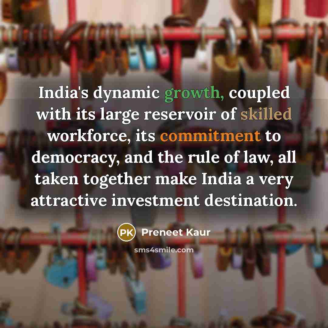 “India's dynamic growth, coupled with its large reservoir of skilled workforce, its commitment to democracy, and the rule of law, all taken together make India a very attractive investment destination.” quote by Preneet Kaur