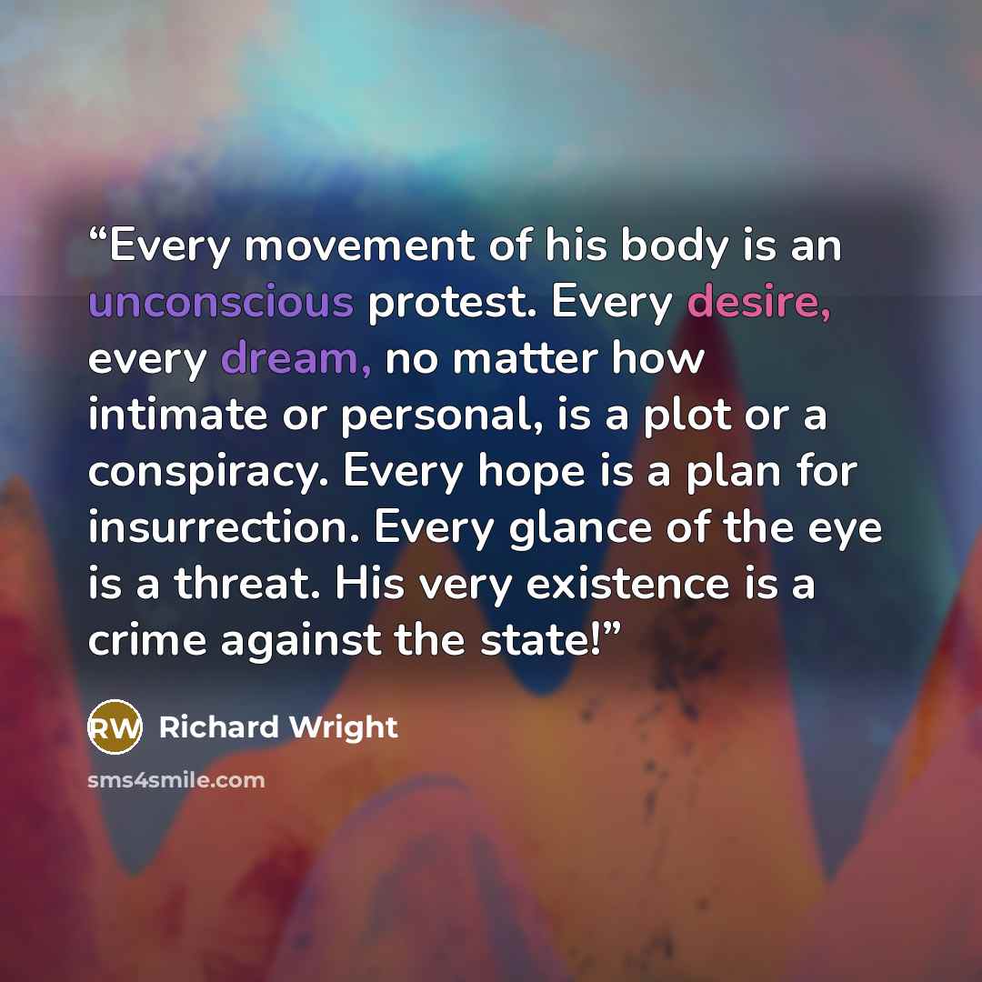“Every movement of his body is an unconscious protest. Every desire, every dream, no matter how intimate or personal, is a plot or a conspiracy. Every hope is a plan for insurrection. Every glance of the eye is a threat. His very existence is a crime against the state!” quote by Richard Wright